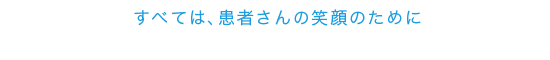 すべては、患者さまの笑顔のために